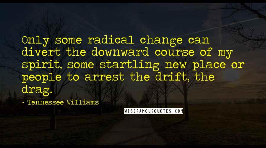 Tennessee Williams Quotes: Only some radical change can divert the downward course of my spirit, some startling new place or people to arrest the drift, the drag.