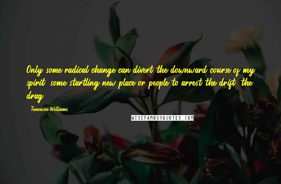 Tennessee Williams Quotes: Only some radical change can divert the downward course of my spirit, some startling new place or people to arrest the drift, the drag.