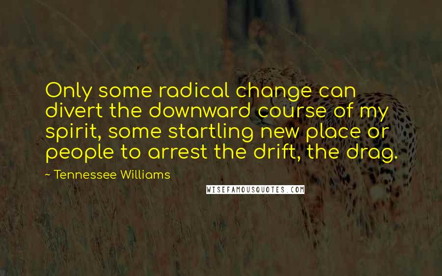 Tennessee Williams Quotes: Only some radical change can divert the downward course of my spirit, some startling new place or people to arrest the drift, the drag.