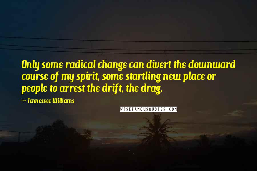 Tennessee Williams Quotes: Only some radical change can divert the downward course of my spirit, some startling new place or people to arrest the drift, the drag.