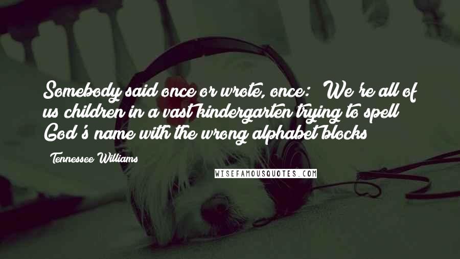 Tennessee Williams Quotes: Somebody said once or wrote, once: 'We're all of us children in a vast kindergarten trying to spell God's name with the wrong alphabet blocks!