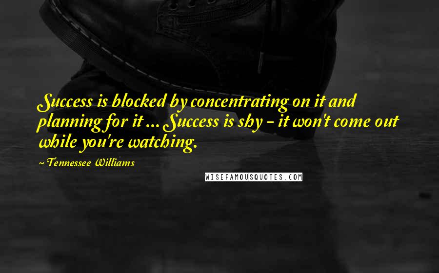 Tennessee Williams Quotes: Success is blocked by concentrating on it and planning for it ... Success is shy - it won't come out while you're watching.