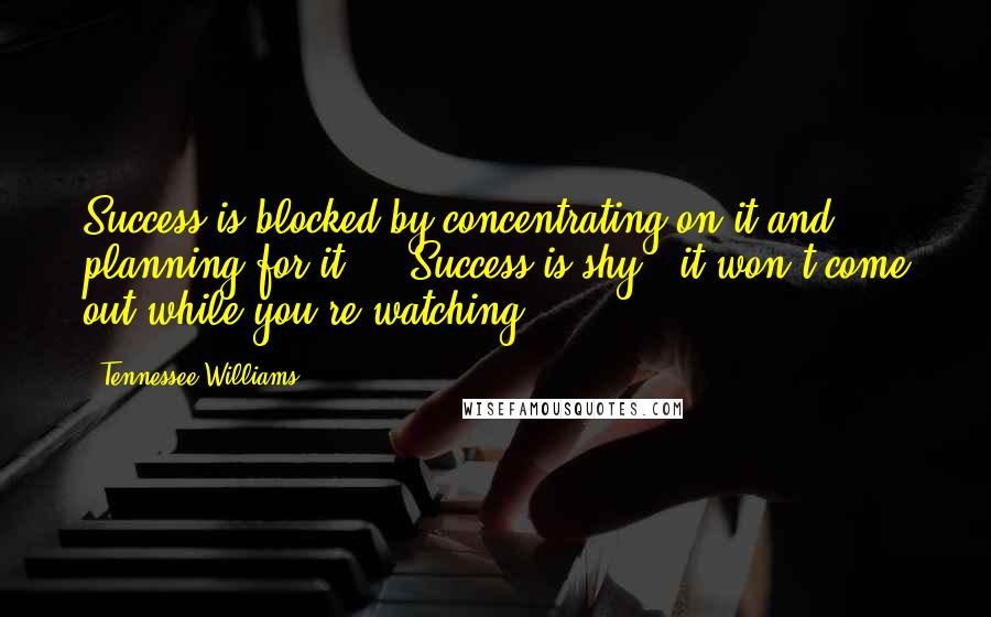 Tennessee Williams Quotes: Success is blocked by concentrating on it and planning for it ... Success is shy - it won't come out while you're watching.