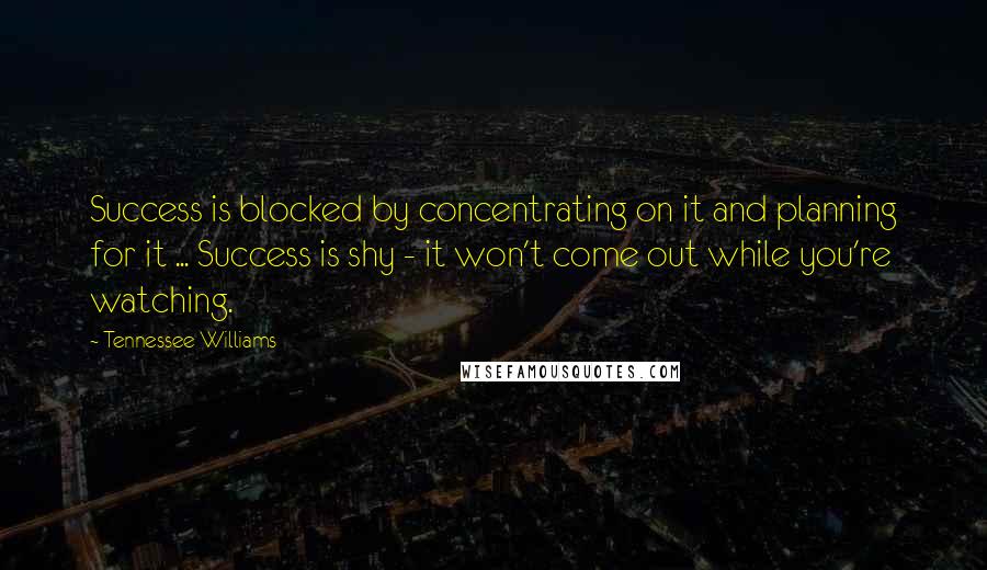 Tennessee Williams Quotes: Success is blocked by concentrating on it and planning for it ... Success is shy - it won't come out while you're watching.