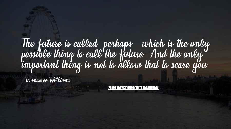 Tennessee Williams Quotes: The future is called "perhaps", which is the only possible thing to call the future. And the only important thing is not to allow that to scare you.