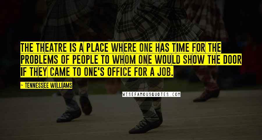 Tennessee Williams Quotes: The theatre is a place where one has time for the problems of people to whom one would show the door if they came to one's office for a job.