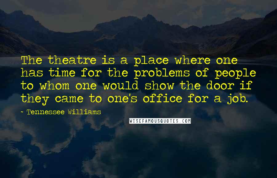 Tennessee Williams Quotes: The theatre is a place where one has time for the problems of people to whom one would show the door if they came to one's office for a job.