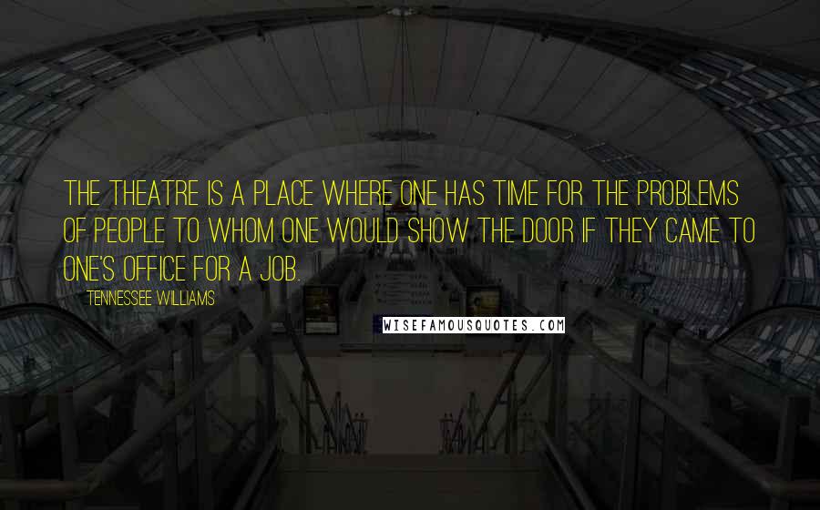 Tennessee Williams Quotes: The theatre is a place where one has time for the problems of people to whom one would show the door if they came to one's office for a job.