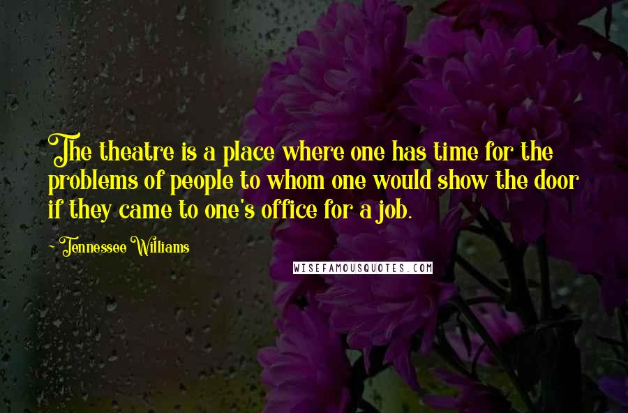 Tennessee Williams Quotes: The theatre is a place where one has time for the problems of people to whom one would show the door if they came to one's office for a job.