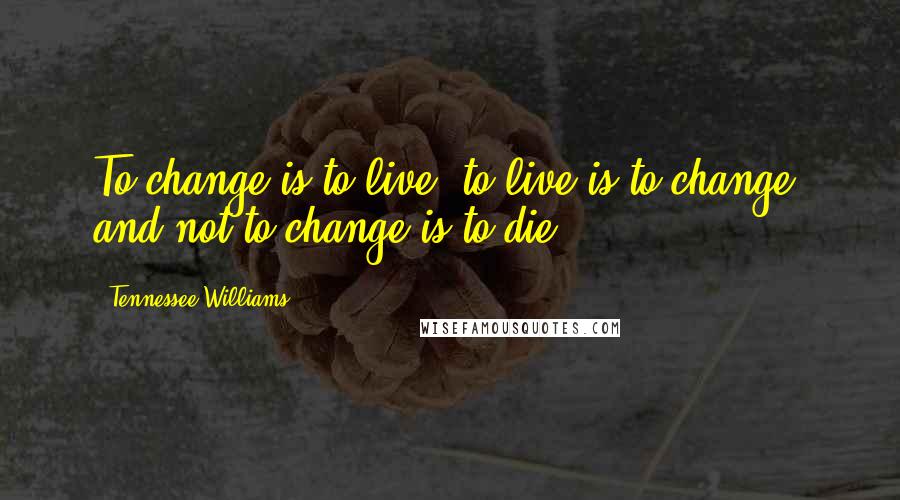 Tennessee Williams Quotes: To change is to live, to live is to change, and not to change is to die.