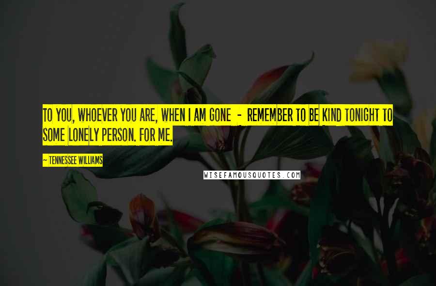 Tennessee Williams Quotes: To you, whoever you are, when I am gone  -  remember to be kind tonight to some lonely person. For me.