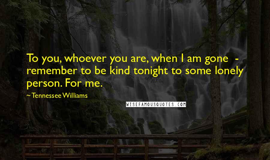 Tennessee Williams Quotes: To you, whoever you are, when I am gone  -  remember to be kind tonight to some lonely person. For me.