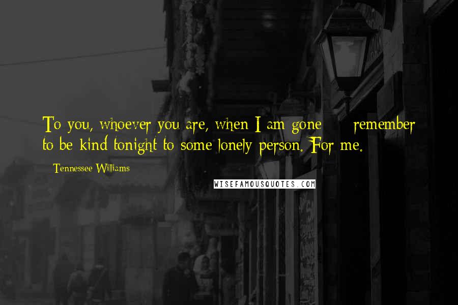 Tennessee Williams Quotes: To you, whoever you are, when I am gone  -  remember to be kind tonight to some lonely person. For me.