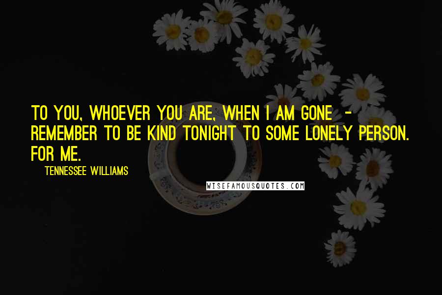 Tennessee Williams Quotes: To you, whoever you are, when I am gone  -  remember to be kind tonight to some lonely person. For me.