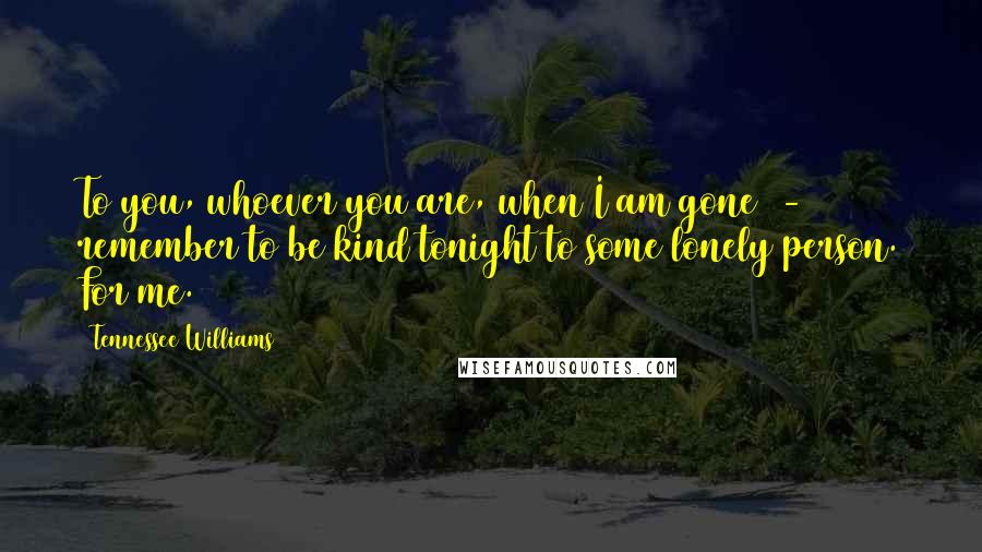 Tennessee Williams Quotes: To you, whoever you are, when I am gone  -  remember to be kind tonight to some lonely person. For me.