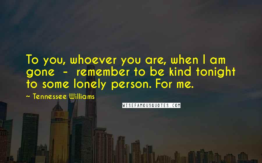 Tennessee Williams Quotes: To you, whoever you are, when I am gone  -  remember to be kind tonight to some lonely person. For me.