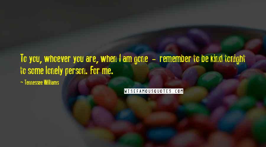 Tennessee Williams Quotes: To you, whoever you are, when I am gone  -  remember to be kind tonight to some lonely person. For me.