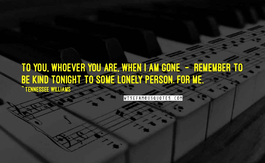 Tennessee Williams Quotes: To you, whoever you are, when I am gone  -  remember to be kind tonight to some lonely person. For me.