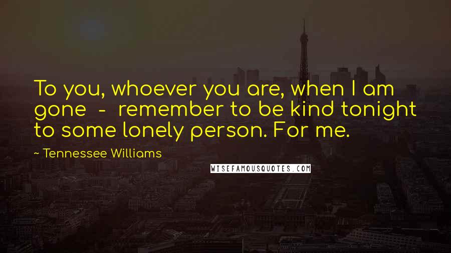 Tennessee Williams Quotes: To you, whoever you are, when I am gone  -  remember to be kind tonight to some lonely person. For me.