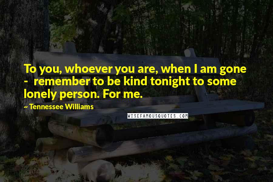 Tennessee Williams Quotes: To you, whoever you are, when I am gone  -  remember to be kind tonight to some lonely person. For me.