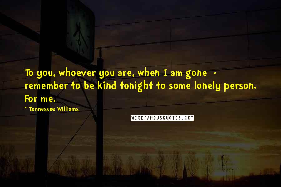 Tennessee Williams Quotes: To you, whoever you are, when I am gone  -  remember to be kind tonight to some lonely person. For me.