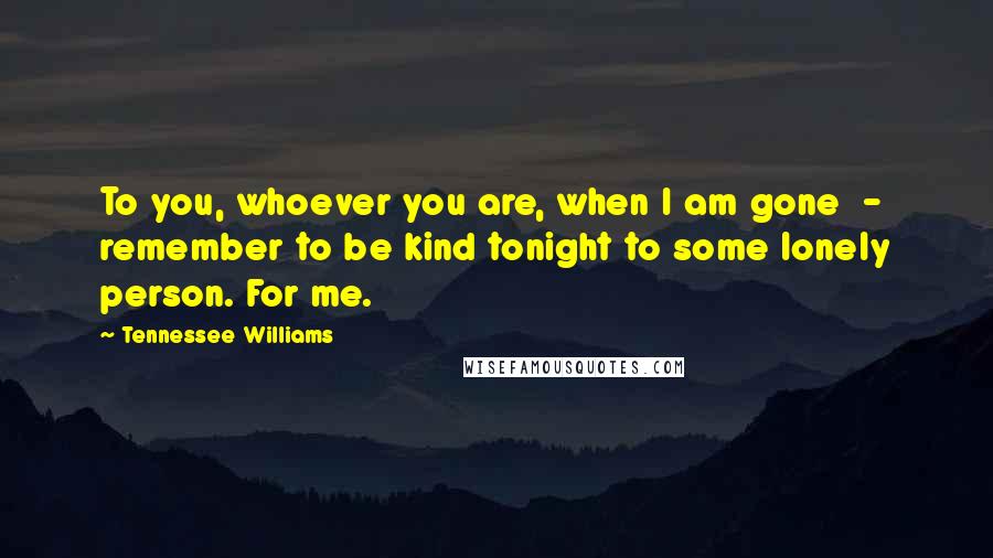 Tennessee Williams Quotes: To you, whoever you are, when I am gone  -  remember to be kind tonight to some lonely person. For me.