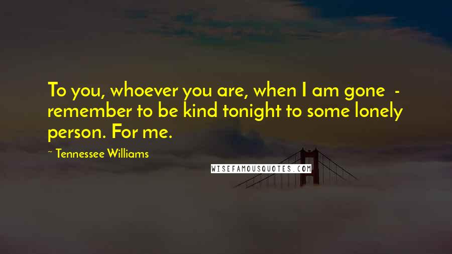 Tennessee Williams Quotes: To you, whoever you are, when I am gone  -  remember to be kind tonight to some lonely person. For me.