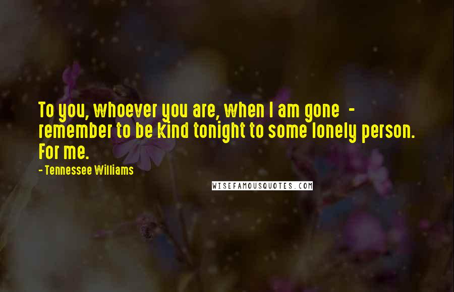 Tennessee Williams Quotes: To you, whoever you are, when I am gone  -  remember to be kind tonight to some lonely person. For me.