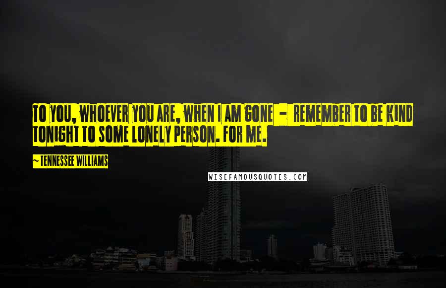 Tennessee Williams Quotes: To you, whoever you are, when I am gone  -  remember to be kind tonight to some lonely person. For me.