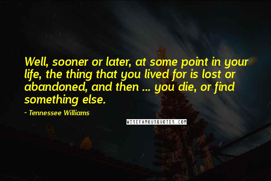 Tennessee Williams Quotes: Well, sooner or later, at some point in your life, the thing that you lived for is lost or abandoned, and then ... you die, or find something else.