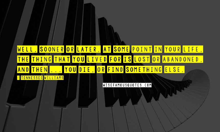 Tennessee Williams Quotes: Well, sooner or later, at some point in your life, the thing that you lived for is lost or abandoned, and then ... you die, or find something else.