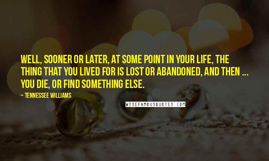 Tennessee Williams Quotes: Well, sooner or later, at some point in your life, the thing that you lived for is lost or abandoned, and then ... you die, or find something else.