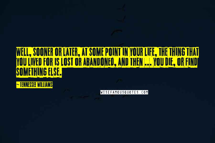 Tennessee Williams Quotes: Well, sooner or later, at some point in your life, the thing that you lived for is lost or abandoned, and then ... you die, or find something else.