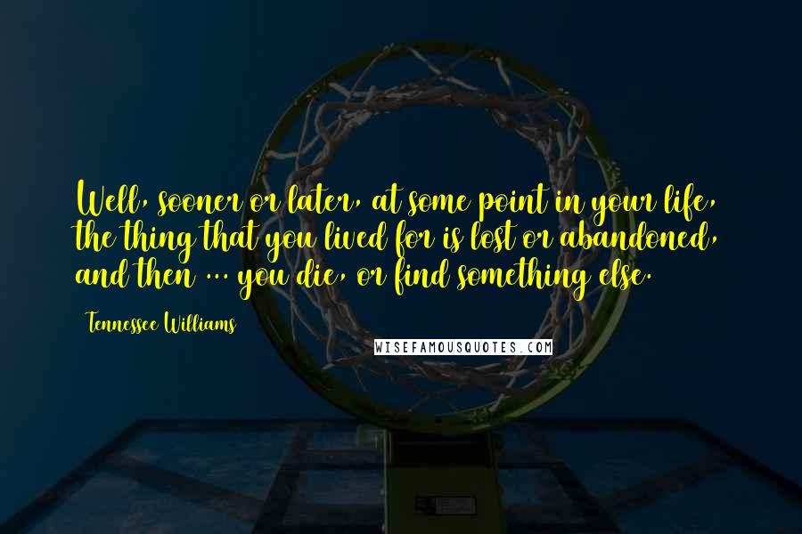 Tennessee Williams Quotes: Well, sooner or later, at some point in your life, the thing that you lived for is lost or abandoned, and then ... you die, or find something else.
