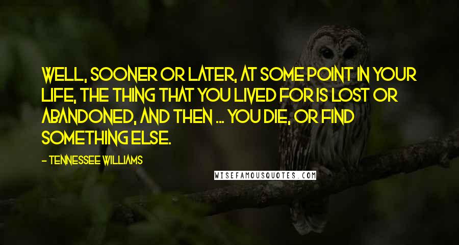 Tennessee Williams Quotes: Well, sooner or later, at some point in your life, the thing that you lived for is lost or abandoned, and then ... you die, or find something else.
