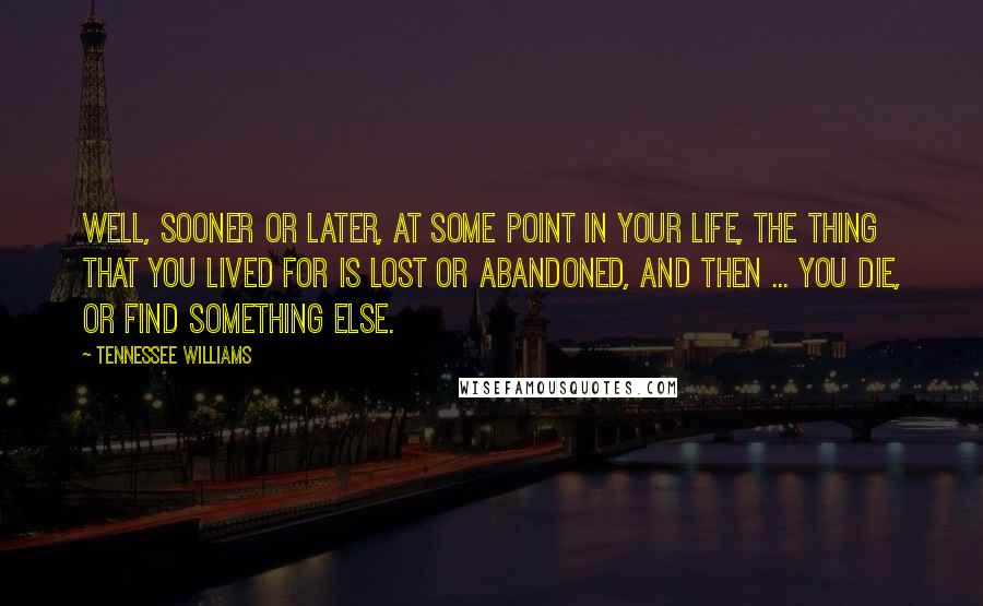 Tennessee Williams Quotes: Well, sooner or later, at some point in your life, the thing that you lived for is lost or abandoned, and then ... you die, or find something else.