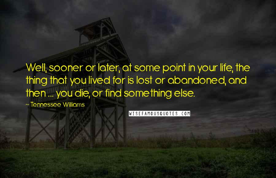 Tennessee Williams Quotes: Well, sooner or later, at some point in your life, the thing that you lived for is lost or abandoned, and then ... you die, or find something else.