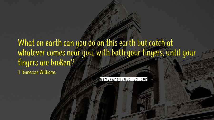 Tennessee Williams Quotes: What on earth can you do on this earth but catch at whatever comes near you, with both your fingers, until your fingers are broken?