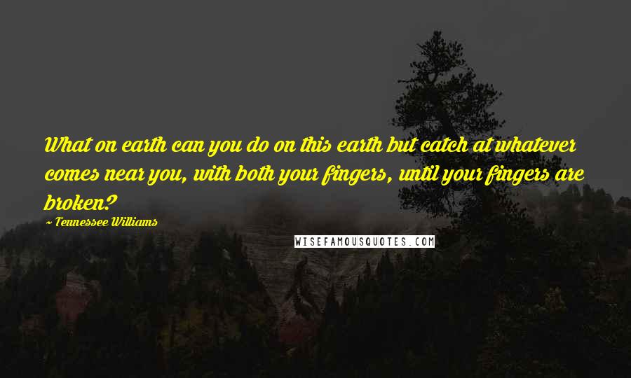 Tennessee Williams Quotes: What on earth can you do on this earth but catch at whatever comes near you, with both your fingers, until your fingers are broken?