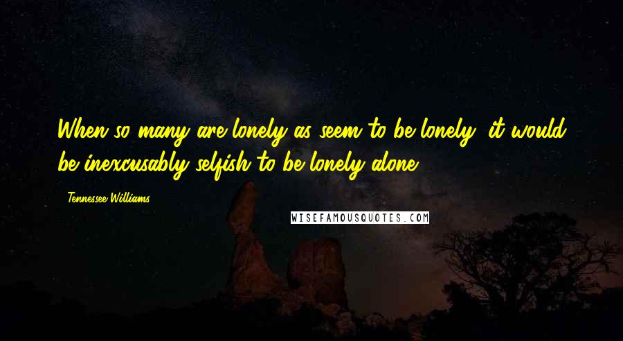 Tennessee Williams Quotes: When so many are lonely as seem to be lonely, it would be inexcusably selfish to be lonely alone.