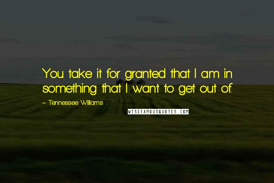 Tennessee Williams Quotes: You take it for granted that I am in something that I want to get out of.