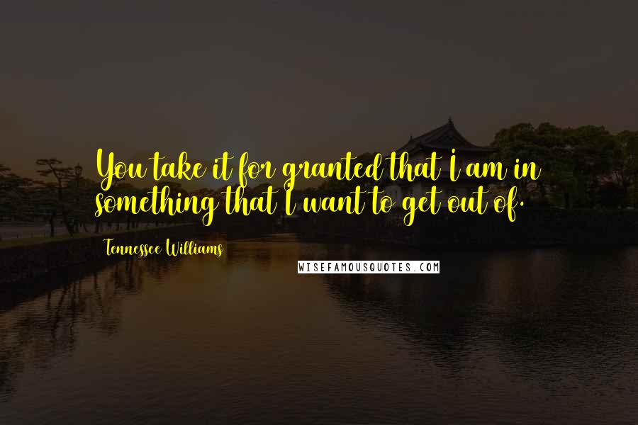 Tennessee Williams Quotes: You take it for granted that I am in something that I want to get out of.