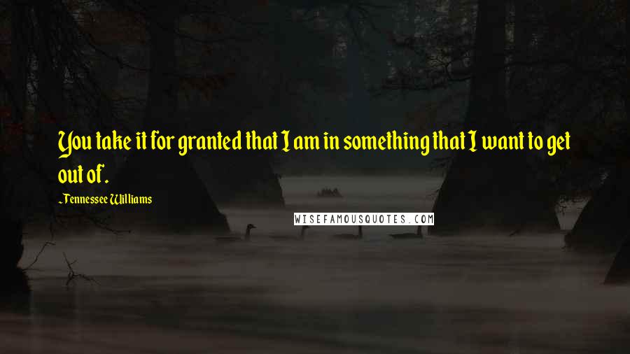 Tennessee Williams Quotes: You take it for granted that I am in something that I want to get out of.