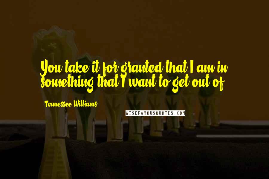 Tennessee Williams Quotes: You take it for granted that I am in something that I want to get out of.