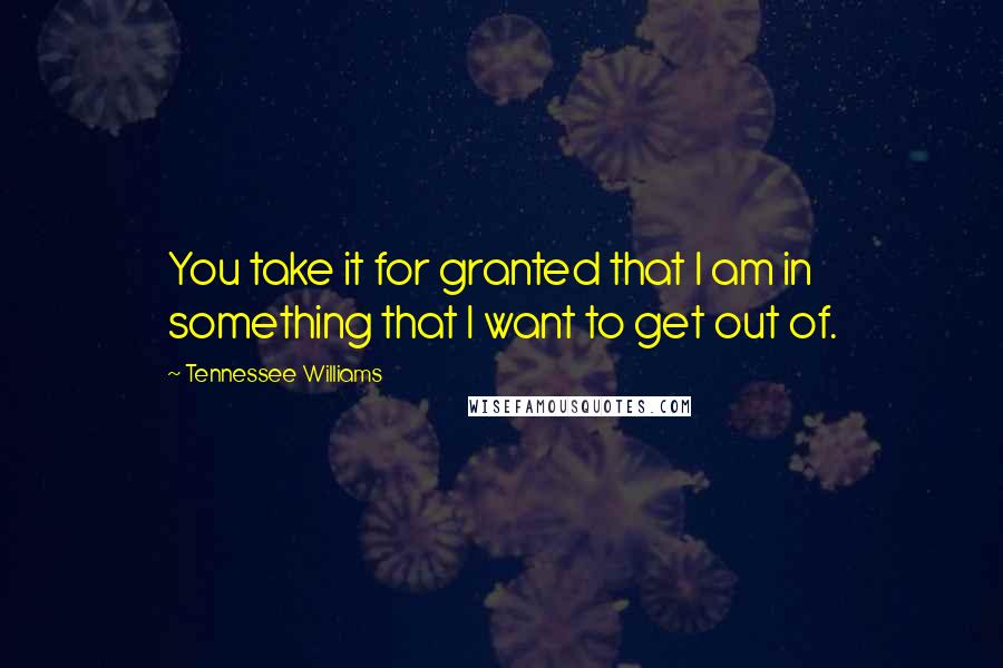 Tennessee Williams Quotes: You take it for granted that I am in something that I want to get out of.