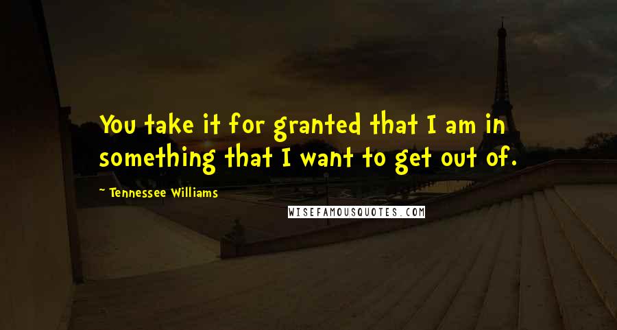 Tennessee Williams Quotes: You take it for granted that I am in something that I want to get out of.