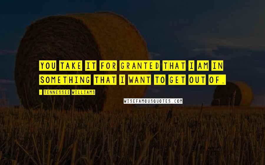 Tennessee Williams Quotes: You take it for granted that I am in something that I want to get out of.