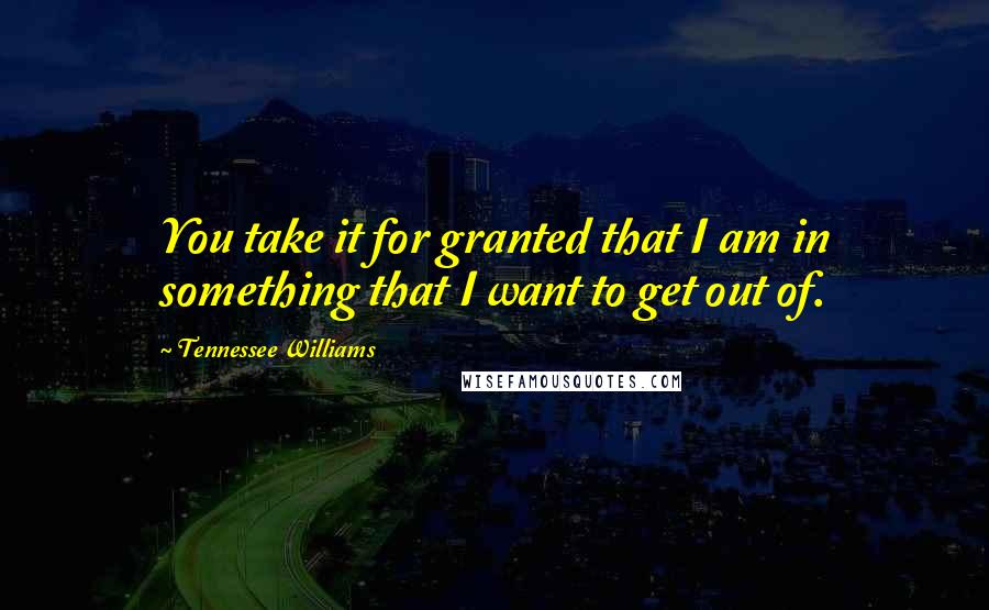 Tennessee Williams Quotes: You take it for granted that I am in something that I want to get out of.