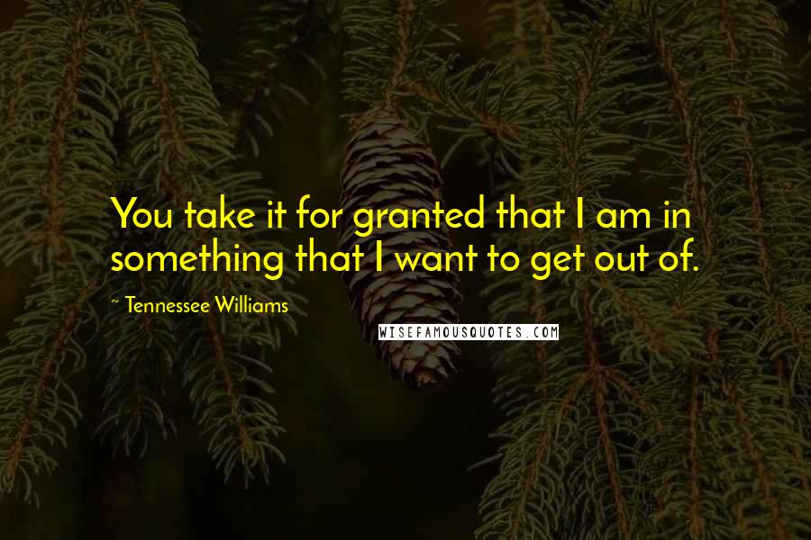 Tennessee Williams Quotes: You take it for granted that I am in something that I want to get out of.