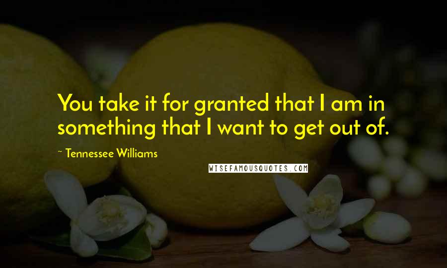 Tennessee Williams Quotes: You take it for granted that I am in something that I want to get out of.